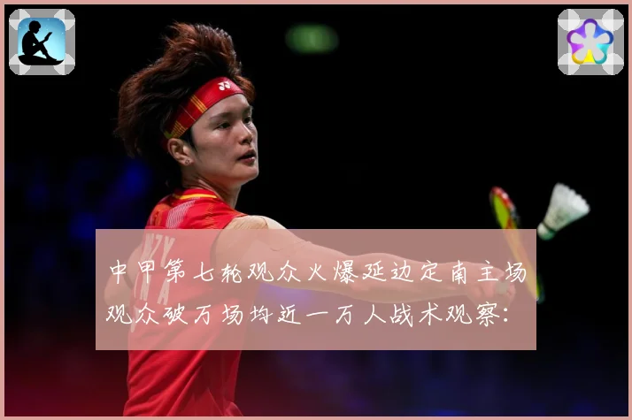 中甲第七轮观众火爆延边定南主场观众破万场均近一万人战术观察：最新赛事动态与深度分析