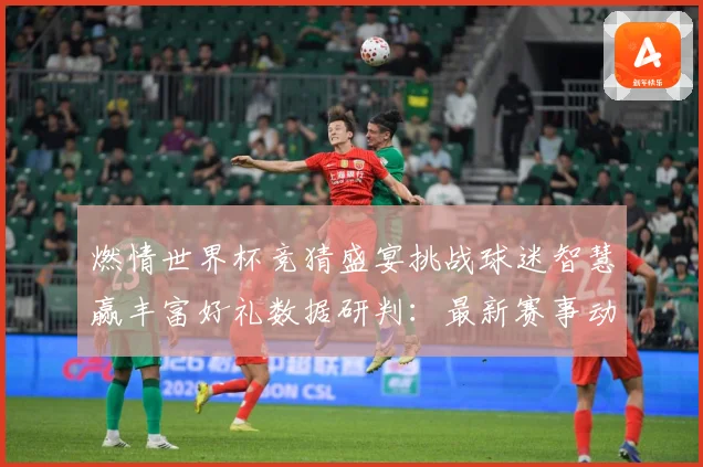 燃情世界杯竞猜盛宴挑战球迷智慧赢丰富好礼数据研判：最新赛事动态与深度分析