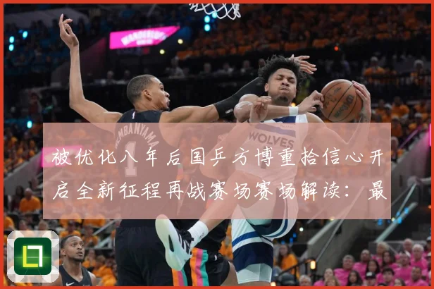 被优化八年后国乒方博重拾信心开启全新征程再战赛场赛场解读：最新赛事动态与深度分析