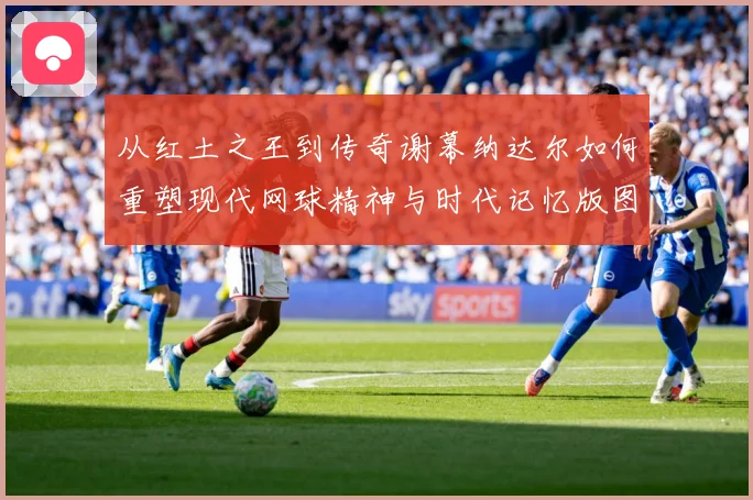 从红土之王到传奇谢幕纳达尔如何重塑现代网球精神与时代记忆版图赛场观察：最新赛事动态与深度分析