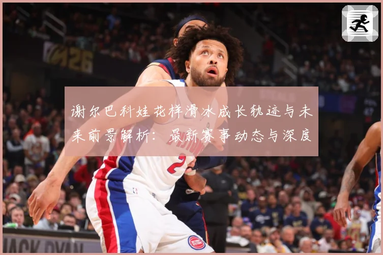谢尔巴科娃花样滑冰成长轨迹与未来前景解析：最新赛事动态与深度分析