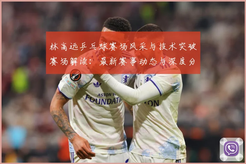 林高远乒乓球赛场风采与技术突破赛场解读：最新赛事动态与深度分析