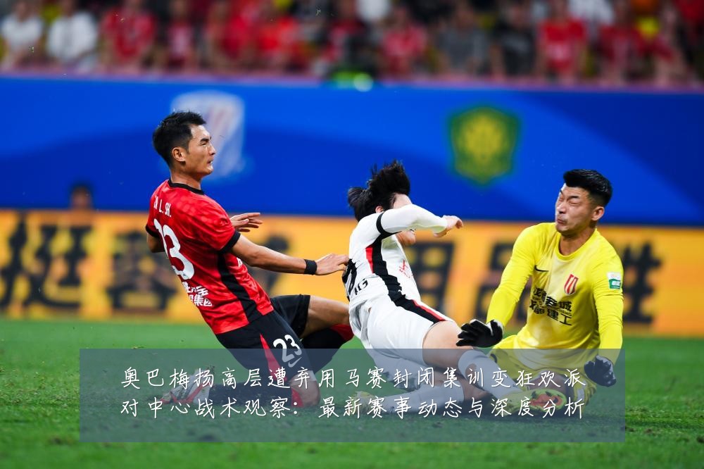 奥巴梅扬高层遭弃用马赛封闭集训变狂欢派对中心战术观察：最新赛事动态与深度分析