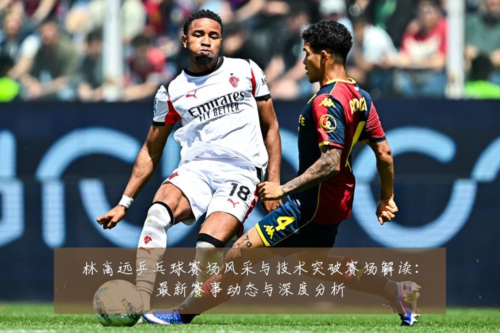 林高远乒乓球赛场风采与技术突破赛场解读：最新赛事动态与深度分析