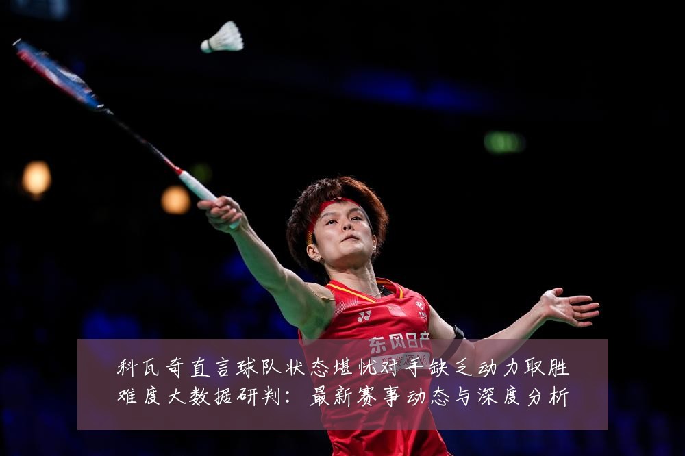 科瓦奇直言球队状态堪忧对手缺乏动力取胜难度大数据研判：最新赛事动态与深度分析
